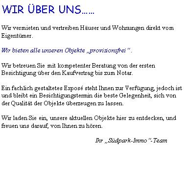 Textfeld: WIR BER UNSWir vermieten und vertreiben Huser und Wohnungen direkt vom Eigentmer.Wir bieten alle unseren Objekte provisionsfrei .Wir betreuen Sie mit kompetenter Beratung von der ersten Besichtigung ber den Kaufvertrag bis zum Notar.Ein fachlich gestaltetes Expos steht Ihnen zur Verfgung, jedoch ist und bleibt ein Besichtigungstermin die beste Gelegenheit, sich von der Qualitt der Objekte berzeugen zu lassen.Wir laden Sie ein, unsere aktuellen Objekte hier zu entdecken, und freuen uns darauf, von Ihnen zu hren.				Ihr Sdpark-Immo-Team